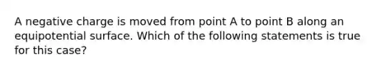 A negative charge is moved from point A to point B along an equipotential surface. Which of the following statements is true for this case?