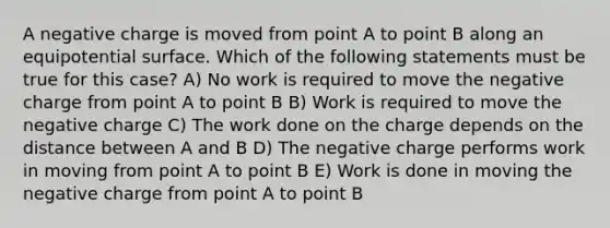 A negative charge is moved from point A to point B along an equipotential surface. Which of the following statements must be true for this case? A) No work is required to move the negative charge from point A to point B B) Work is required to move the negative charge C) The work done on the charge depends on the distance between A and B D) The negative charge performs work in moving from point A to point B E) Work is done in moving the negative charge from point A to point B