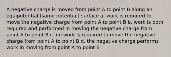 A negative charge is moved from point A to point B along an equipotential (same potential) surface a. work is required to move the negative charge from point A to point B b. work is both required and performed in moving the negative charge from point A to point B c. no work is required to move the negative charge from point A to point B d. the negative charge performs work in moving from point A to point B