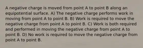 A negative charge is moved from point A to point B along an equipotential surface. A) The negative charge performs work in moving from point A to point B. B) Work is required to move the negative charge from point A to point B. C) Work is both required and performed in moving the negative charge from point A to point B. D) No work is required to move the negative charge from point A to point B.