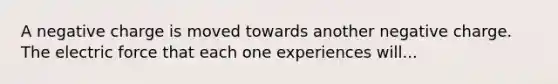 A negative charge is moved towards another negative charge. The electric force that each one experiences will...