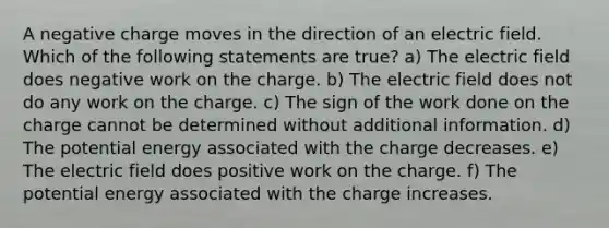 A negative charge moves in the direction of an electric field. Which of the following statements are true? a) The electric field does negative work on the charge. b) The electric field does not do any work on the charge. c) The sign of the work done on the charge cannot be determined without additional information. d) The potential energy associated with the charge decreases. e) The electric field does positive work on the charge. f) The potential energy associated with the charge increases.