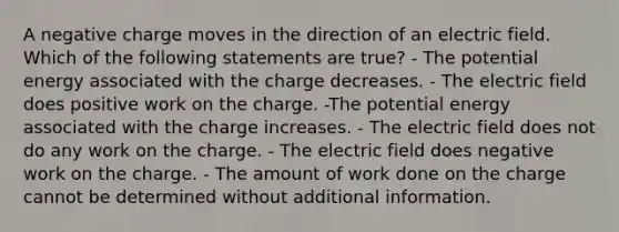 A negative charge moves in the direction of an electric field. Which of the following statements are true? - The potential energy associated with the charge decreases. - The electric field does positive work on the charge. -The potential energy associated with the charge increases. - The electric field does not do any work on the charge. - The electric field does negative work on the charge. - The amount of work done on the charge cannot be determined without additional information.