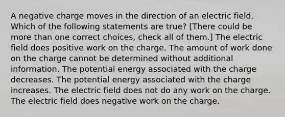 A negative charge moves in the direction of an electric field. Which of the following statements are true? [There could be more than one correct choices, check all of them.] The electric field does positive work on the charge. The amount of work done on the charge cannot be determined without additional information. The potential energy associated with the charge decreases. The potential energy associated with the charge increases. The electric field does not do any work on the charge. The electric field does negative work on the charge.