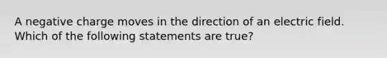 A negative charge moves in the direction of an electric field. Which of the following statements are true?