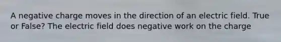 A negative charge moves in the direction of an electric field. True or False? The electric field does negative work on the charge