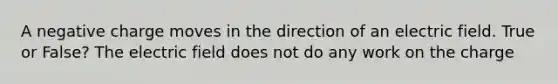 A negative charge moves in the direction of an electric field. True or False? The electric field does not do any work on the charge