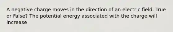 A negative charge moves in the direction of an electric field. True or False? The potential energy associated with the charge will increase