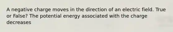 A negative charge moves in the direction of an electric field. True or False? The potential energy associated with the charge decreases