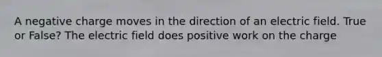 A negative charge moves in the direction of an electric field. True or False? The electric field does positive work on the charge