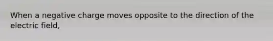 When a negative charge moves opposite to the direction of the electric field,