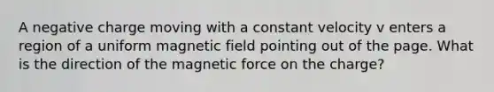 A negative charge moving with a constant velocity v enters a region of a uniform magnetic field pointing out of the page. What is the direction of the magnetic force on the charge?