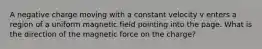 A negative charge moving with a constant velocity v enters a region of a uniform magnetic field pointing into the page. What is the direction of the magnetic force on the charge?