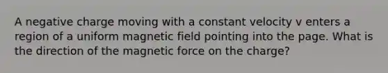 A negative charge moving with a constant velocity v enters a region of a uniform magnetic field pointing into the page. What is the direction of the magnetic force on the charge?