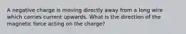 A negative charge is moving directly away from a long wire which carries current upwards. What is the direction of the magnetic force acting on the charge?