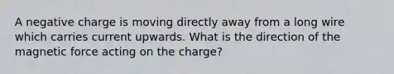 A negative charge is moving directly away from a long wire which carries current upwards. What is the direction of the magnetic force acting on the charge?