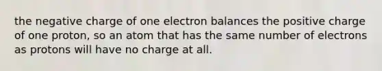 the negative charge of one electron balances the positive charge of one proton, so an atom that has the same number of electrons as protons will have no charge at all.