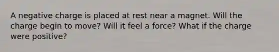 A negative charge is placed at rest near a magnet. Will the charge begin to move? Will it feel a force? What if the charge were positive?