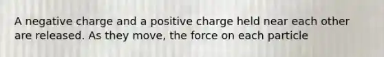 A negative charge and a positive charge held near each other are released. As they move, the force on each particle