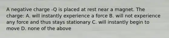 A negative charge -Q is placed at rest near a magnet. The charge: A. will instantly experience a force B. will not experience any force and thus stays stationary C. will instantly begin to move D. none of the above