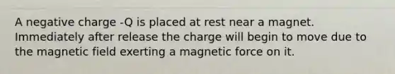 A negative charge -Q is placed at rest near a magnet. Immediately after release the charge will begin to move due to the magnetic field exerting a magnetic force on it.