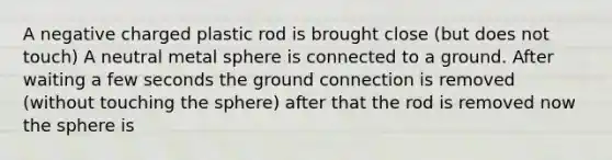 A negative charged plastic rod is brought close (but does not touch) A neutral metal sphere is connected to a ground. After waiting a few seconds the ground connection is removed (without touching the sphere) after that the rod is removed now the sphere is