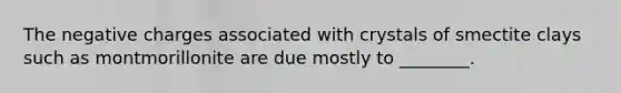 The negative charges associated with crystals of smectite clays such as montmorillonite are due mostly to ________.