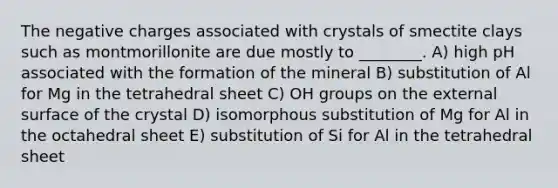 The negative charges associated with crystals of smectite clays such as montmorillonite are due mostly to ________. A) high pH associated with the formation of the mineral B) substitution of Al for Mg in the tetrahedral sheet C) OH groups on the external surface of the crystal D) isomorphous substitution of Mg for Al in the octahedral sheet E) substitution of Si for Al in the tetrahedral sheet