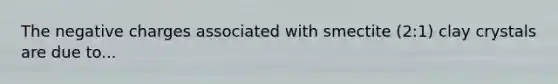 The negative charges associated with smectite (2:1) clay crystals are due to...
