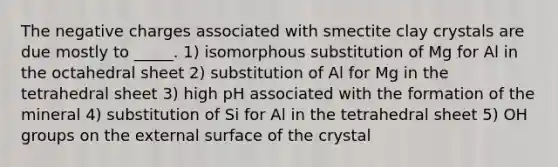 The negative charges associated with smectite clay crystals are due mostly to _____. 1) isomorphous substitution of Mg for Al in the octahedral sheet 2) substitution of Al for Mg in the tetrahedral sheet 3) high pH associated with the formation of the mineral 4) substitution of Si for Al in the tetrahedral sheet 5) OH groups on the external surface of the crystal