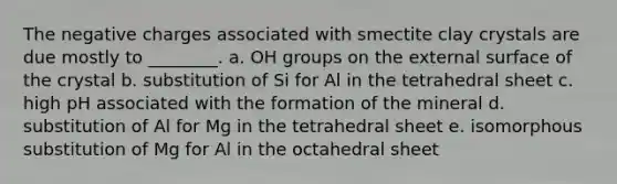 The negative charges associated with smectite clay crystals are due mostly to ________. a. OH groups on the external surface of the crystal b. substitution of Si for Al in the tetrahedral sheet c. high pH associated with the formation of the mineral d. substitution of Al for Mg in the tetrahedral sheet e. isomorphous substitution of Mg for Al in the octahedral sheet