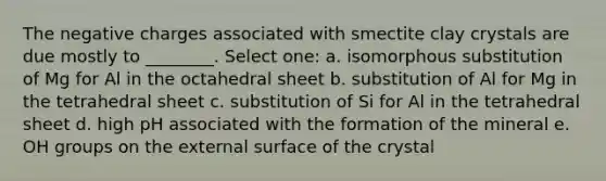 The negative charges associated with smectite clay crystals are due mostly to ________. Select one: a. isomorphous substitution of Mg for Al in the octahedral sheet b. substitution of Al for Mg in the tetrahedral sheet c. substitution of Si for Al in the tetrahedral sheet d. high pH associated with the formation of the mineral e. OH groups on the external surface of the crystal