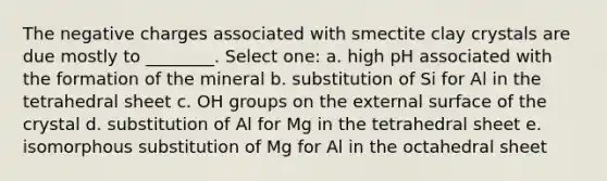 The negative charges associated with smectite clay crystals are due mostly to ________. Select one: a. high pH associated with the formation of the mineral b. substitution of Si for Al in the tetrahedral sheet c. OH groups on the external surface of the crystal d. substitution of Al for Mg in the tetrahedral sheet e. isomorphous substitution of Mg for Al in the octahedral sheet