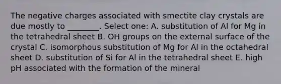 The negative charges associated with smectite clay crystals are due mostly to ________. Select one: A. substitution of Al for Mg in the tetrahedral sheet B. OH groups on the external surface of the crystal C. isomorphous substitution of Mg for Al in the octahedral sheet D. substitution of Si for Al in the tetrahedral sheet E. high pH associated with the formation of the mineral