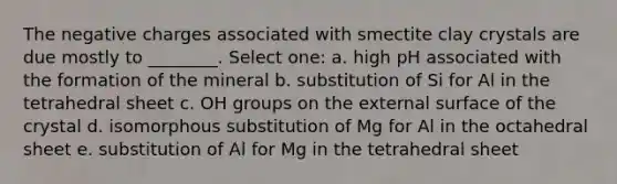 The negative charges associated with smectite clay crystals are due mostly to ________. Select one: a. high pH associated with the formation of the mineral b. substitution of Si for Al in the tetrahedral sheet c. OH groups on the external surface of the crystal d. isomorphous substitution of Mg for Al in the octahedral sheet e. substitution of Al for Mg in the tetrahedral sheet