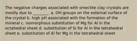 The negative charges associated with smectite clay crystals are mostly due to ________. a. OH groups on the external surface of the crystal b. high pH associated with the formation of the mineral c. isomorphous substitution of Mg for Al in the octahedral sheet d. substitution of Si for Al in the tetrahedral sheet e. substitution of Al for Mg in the tetrahedral sheet