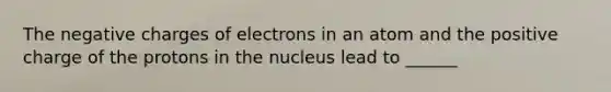 The negative charges of electrons in an atom and the positive charge of the protons in the nucleus lead to ______