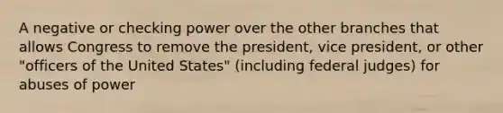 A negative or checking power over the other branches that allows Congress to remove the president, vice president, or other "officers of the United States" (including federal judges) for abuses of power