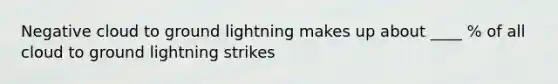 Negative cloud to ground lightning makes up about ____ % of all cloud to ground lightning strikes