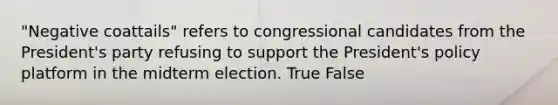 "Negative coattails" refers to congressional candidates from the President's party refusing to support the President's policy platform in the midterm election. True False