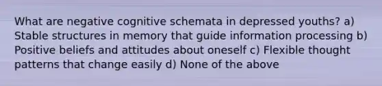 What are negative cognitive schemata in depressed youths? a) Stable structures in memory that guide information processing b) Positive beliefs and attitudes about oneself c) Flexible thought patterns that change easily d) None of the above