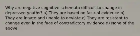 Why are negative cognitive schemata difficult to change in depressed youths? a) They are based on factual evidence b) They are innate and unable to deviate c) They are resistant to change even in the face of contradictory evidence d) None of the above