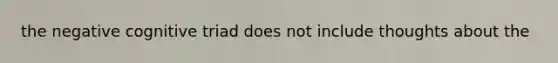 the negative cognitive triad does not include thoughts about the