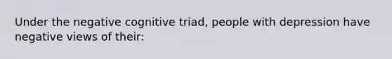 Under the negative cognitive triad, people with depression have negative views of their: