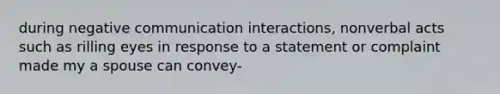 during negative communication interactions, nonverbal acts such as rilling eyes in response to a statement or complaint made my a spouse can convey-