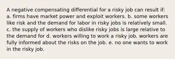 A negative compensating differential for a risky job can result if: a. firms have market power and exploit workers. b. some workers like risk and the demand for labor in risky jobs is relatively small. c. the supply of workers who dislike risky jobs is large relative to the demand for d. workers willing to work a risky job. workers are fully informed about the risks on the job. e. no one wants to work in the risky job.