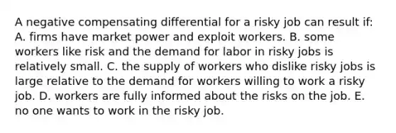 A negative compensating differential for a risky job can result if: A. firms have market power and exploit workers. B. some workers like risk and the demand for labor in risky jobs is relatively small. C. the supply of workers who dislike risky jobs is large relative to the demand for workers willing to work a risky job. D. workers are fully informed about the risks on the job. E. no one wants to work in the risky job.