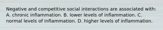 Negative and competitive social interactions are associated with: A. chronic inflammation. B. lower levels of inflammation. C. normal levels of inflammation. D. higher levels of inflammation.