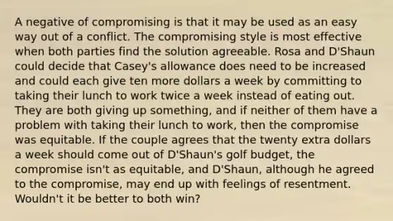 A negative of compromising is that it may be used as an easy way out of a conflict. The compromising style is most effective when both parties find the solution agreeable. Rosa and D'Shaun could decide that Casey's allowance does need to be increased and could each give ten more dollars a week by committing to taking their lunch to work twice a week instead of eating out. They are both giving up something, and if neither of them have a problem with taking their lunch to work, then the compromise was equitable. If the couple agrees that the twenty extra dollars a week should come out of D'Shaun's golf budget, the compromise isn't as equitable, and D'Shaun, although he agreed to the compromise, may end up with feelings of resentment. Wouldn't it be better to both win?