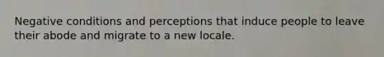 Negative conditions and perceptions that induce people to leave their abode and migrate to a new locale.